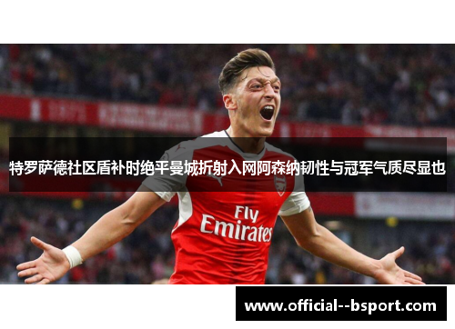 特罗萨德社区盾补时绝平曼城折射入网阿森纳韧性与冠军气质尽显也