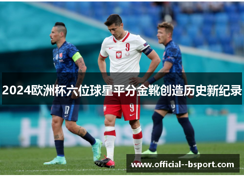 2024欧洲杯六位球星平分金靴创造历史新纪录