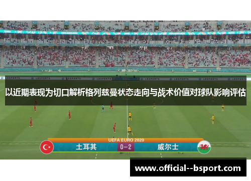 以近期表现为切口解析格列兹曼状态走向与战术价值对球队影响评估